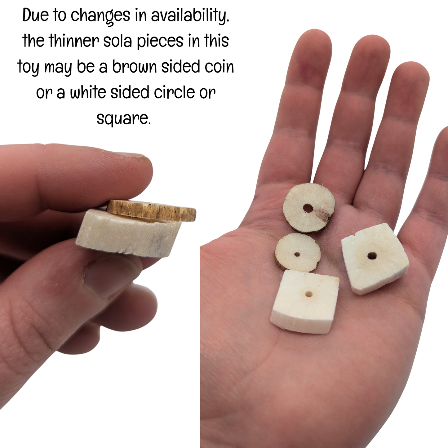 A photo saying, "Due to changes in availability, the thinner sola pieces show in this toy may be a brown sided coin, or a white sided circle or square." Hands hold a few examples for comparison. 